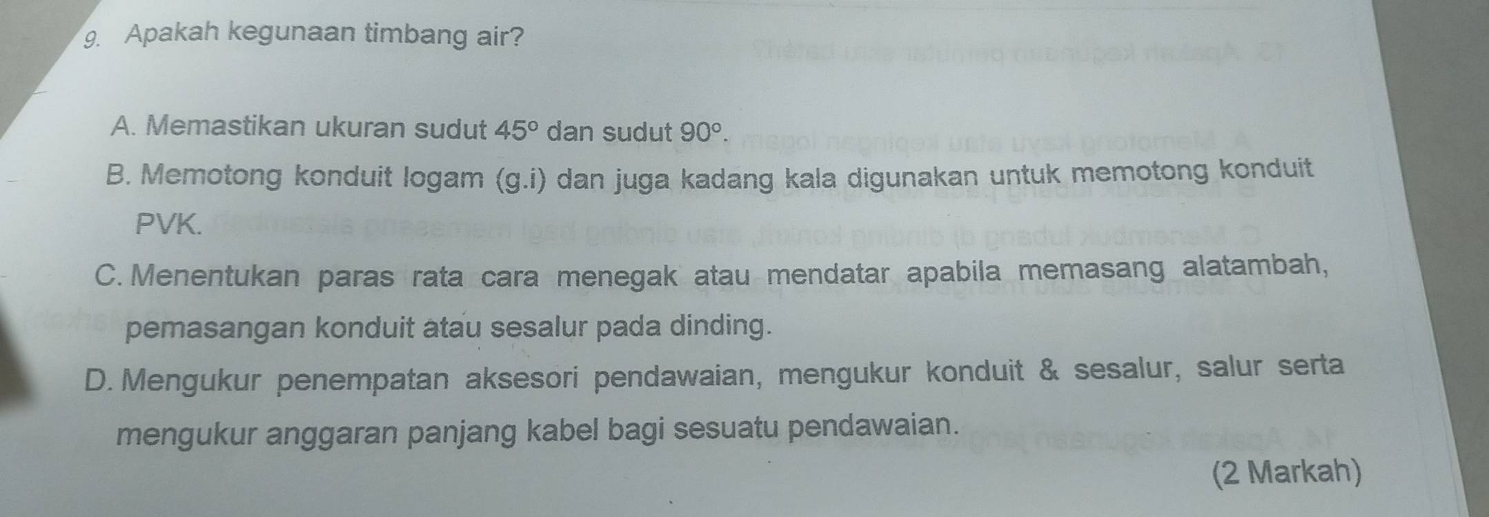 Apakah kegunaan timbang air?
A. Memastikan ukuran sudut 45° dan sudut 90°.
B. Memotong konduit logam (g.i) dan juga kadang kala digunakan untuk memotong konduit
PVK.
C. Menentukan paras rata cara menegak atau mendatar apabila memasang alatambah,
pemasangan konduit atau sesalur pada dinding.
D. Mengukur penempatan aksesori pendawaian, mengukur konduit & sesalur, salur serta
mengukur anggaran panjang kabel bagi sesuatu pendawaian.
(2 Markah)