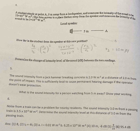 A student stands at point A, 5 m away from a loudspeaker, and measures the intensity of the sound to be
12* 10^(-7)Wm^(-2) She then moves to a place further away from the speaker and measures the intonsity of th 
sound to be 3* 10^(-7) W m^2. 
Loud speaker
5 m A 
How far is the student from the speaker at this new position? 
Determine the chango of intensity level of the sound (dB) between the two readings. 
5. 
The sound intensity from a jack hammer breaking concrete is 2.0Wm^(-2) at a distance of 2.0 m from 
the point of impact. This is sufficiently loud to cause permanent hearing damage if the operator 
doesn’t wear protection. 
What is the sound intensity for a person watching from 5 m away? Show your working. 
6. 
Noise from a train can be a problem for nearby residents. The sound intensity 3.0 m from a passing 
train is 3.5* 10^(-3)Wm^(-2). Determine the sound intensity level at this distance of 3.0 m from the 
passing train. 
Ans: (1) B,(2) I_2=4I_1(3)a.I=0.01Wm^(-2)b.6.25* 10^(-4)Wm^(-2) (4) 10 m -6dB( 51  8/25 (6) 95.4dB