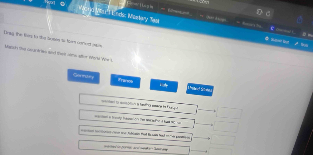 Next
m.com
Clever | Log in Edmentum*.. User Assign.
World War I Ends: Mastery Test Submit Test
Rossse's tra. Downinad T. wo
Drag the tiles to the boxes to form correct pairs.
Toots
Match the countries and their aims after World War I.
Germany France Italy United States
wanted to establish a lasting peace in Europe
wanted a treaty based on the armistice it had signed
warted territories near the Adriatic that Britain had earlier promised
wanted to punish and weaken Germany