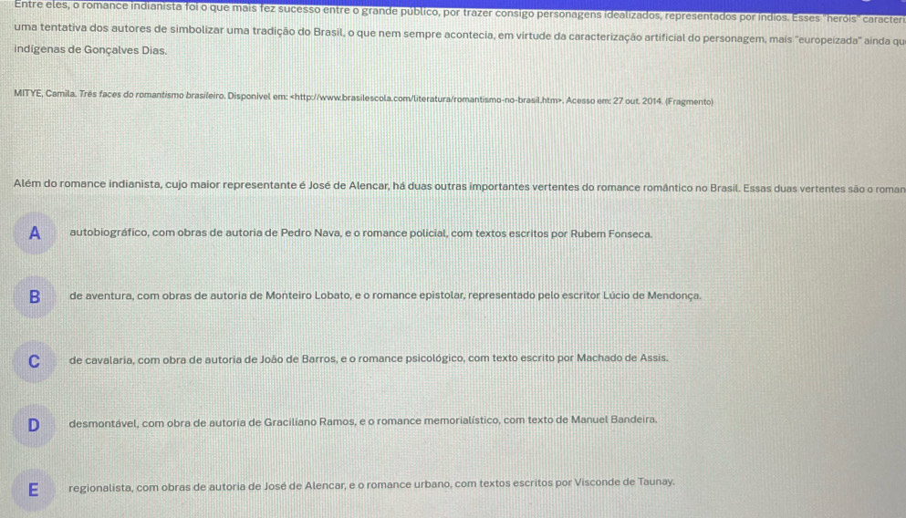 Entre eles, o romance indianista foi o que mais fez sucesso entre o grande público, por trazer consigo personagens idealizados, representados por índios. Esses 'heróis' caractero
uma tentativa dos autores de simbolizar uma tradição do Brasil, o que nem sempre acontecia, em virtude da caracterização artificial do personagem, mais "europeizada" aínda qu
indígenas de Gonçalves Dias.
MITYE, Camila. Três faces do romantismo brasileiro. Disponivel em:. Acesso em: 27 out. 2014. (Fragmento)
Além do romance indianista, cujo maior representante é José de Alencar, há duas outras importantes vertentes do romance romântico no Brasil. Essas duas vertentes são o roman
A autobiográfico, com obras de autoria de Pedro Nava, e o romance policial, com textos escritos por Rubem Fonseca.
B de aventura, com obras de autoria de Monteiro Lobato, e o romance epistolar, representado pelo escritor Lúcio de Mendonça.
C de cavalaria, com obra de autoria de João de Barros, e o romance psicológico, com texto escrito por Machado de Assis.
D desmontável, com obra de autoria de Graciliano Ramos, e o romance memorialístico, com texto de Manuel Bandeira.
E regionalista, com obras de autoria de José de Alencar, e o romance urbano, com textos escritos por Visconde de Taunay.