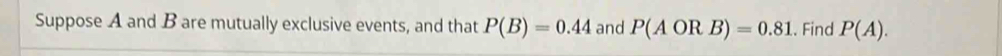 Suppose A and B are mutually exclusive events, and that P(B)=0.44 and P(AORB)=0.81. Find P(A).