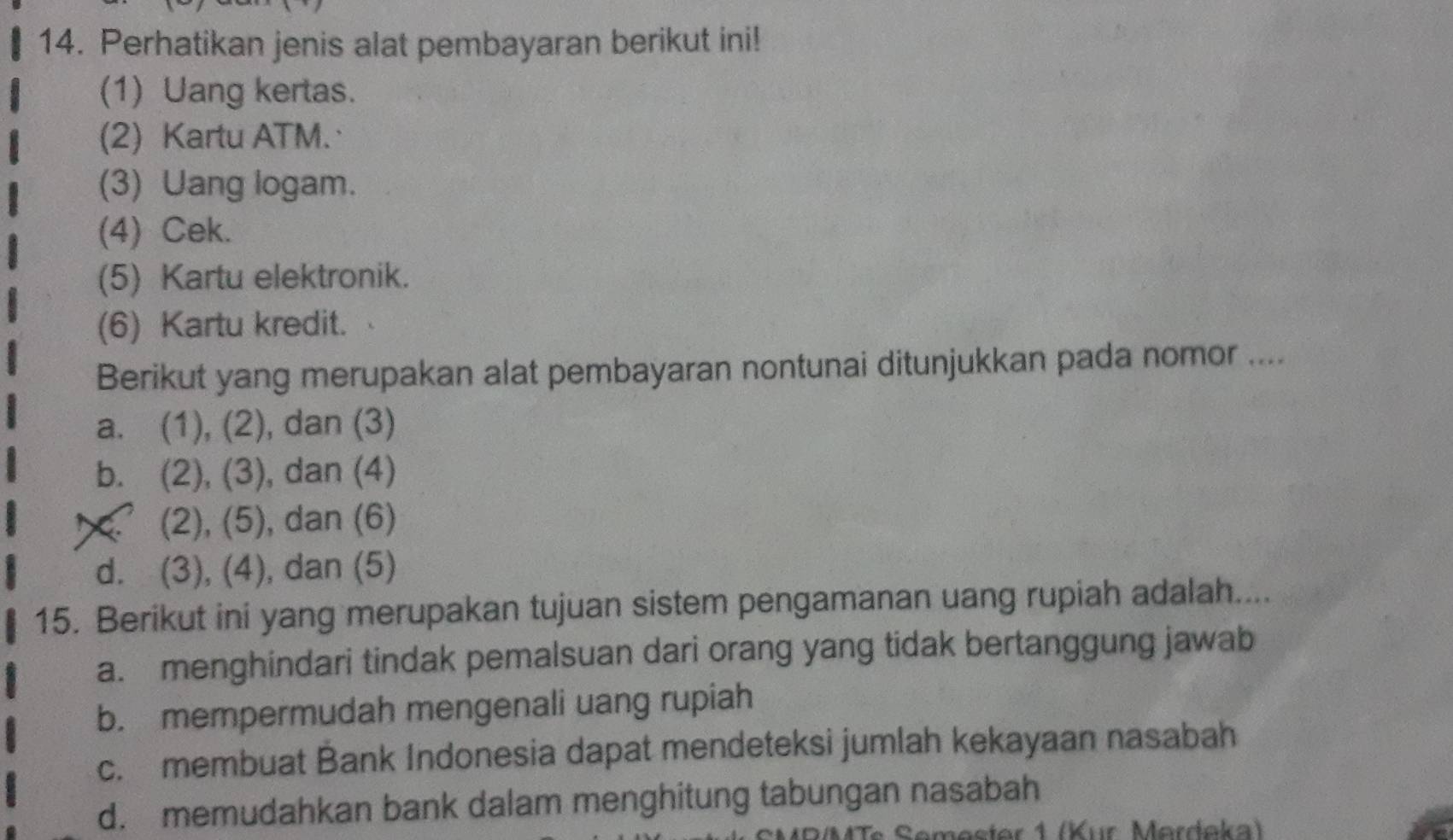 Perhatikan jenis alat pembayaran berikut ini!
(1) Uang kertas.
(2) Kartu ATM.
(3) Uang logam.
(4) Cek.
(5) Kartu elektronik.
(6) Kartu kredit.
Berikut yang merupakan alat pembayaran nontunai ditunjukkan pada nomor ....
a. (1), (2), dan (3)
b. (2), (3), dan (4)
(2), (5), dan (6)
d. (3), (4), dan (5)
15. Berikut ini yang merupakan tujuan sistem pengamanan uang rupiah adalah....
a. menghindari tindak pemalsuan dari orang yang tidak bertanggung jawab
b. mempermudah mengenali uang rupiah
c. membuat Bank Indonesia dapat mendeteksi jumlah kekayaan nasabah
d. memudahkan bank dalam menghitung tabungan nasabah