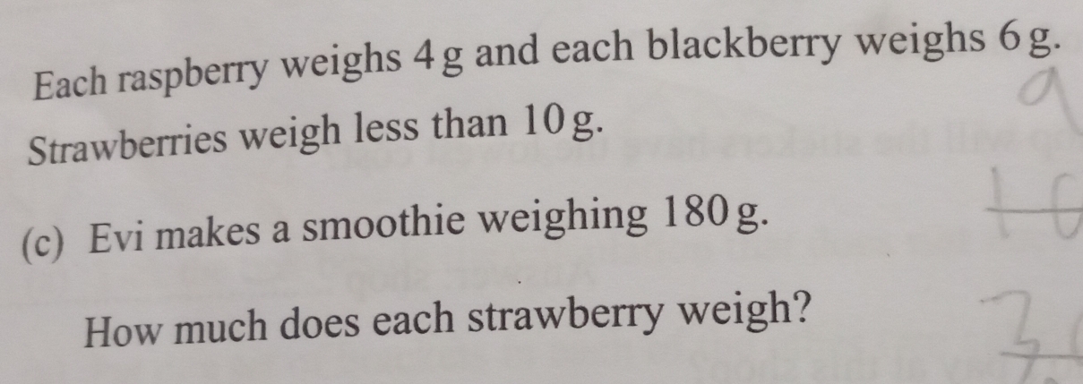 Each raspberry weighs 4g and each blackberry weighs 6g. 
Strawberries weigh less than 10g. 
(c) Evi makes a smoothie weighing 180g. 
How much does each strawberry weigh?