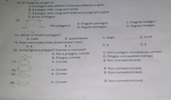 An Irregular polygon is
A. A polygon with different sides and different angles.
B. A polygon with congruent vertex
C. A polygon with congruent sides and congruent angles
D. Is not a Polygon
13.
This polygon is A. Irregular pentagon D. Regular hexagon C. Irregular hexagon
B. Regular pentagon
14. Which of these is polygon? C. angle
A. cube B. quadrilateral
15. How many sides does Quadrilateral have? C. 6 D. circle D. 9
A. 4 B. 3
16. Is the figure a polygon? Convex or concave?
A. Not a polygon, convex C. Not a polygon concave(non-convex)
B. Polygon, convex D. Polygon concave(non-convex)
17. A. Convex B. Non-convex(concave)
18. A. Convex B. Non-convex(concave)
19. A. Convex B. Non-convex(concave)
20. A. Convex B. Non-convex(concave)