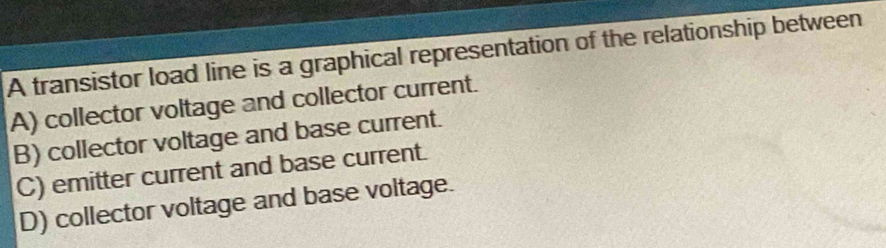 A transistor load line is a graphical representation of the relationship between
A) collector voltage and collector current.
B) collector voltage and base current.
C) emitter current and base current.
D) collector voltage and base voltage.