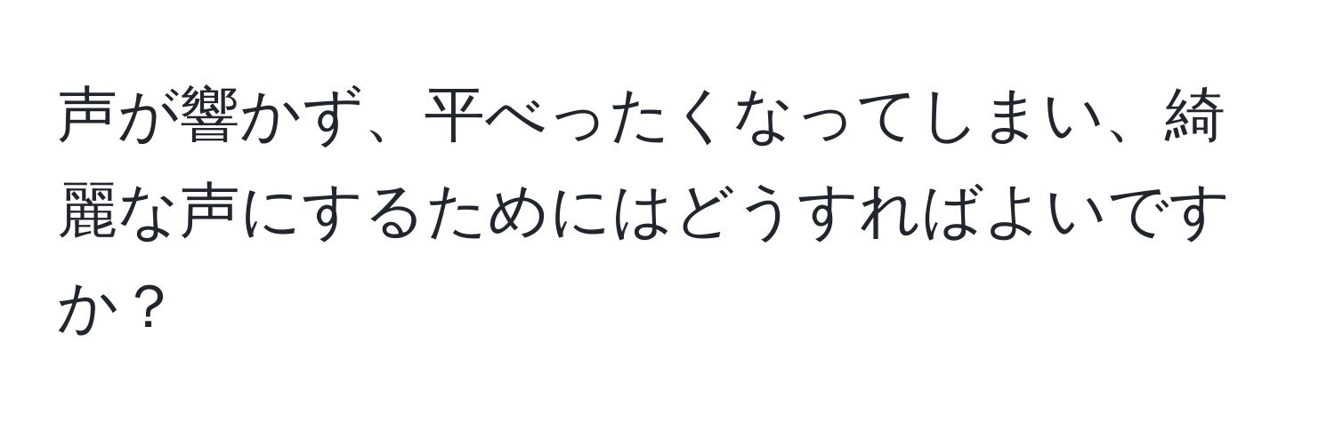 声が響かず、平べったくなってしまい、綺麗な声にするためにはどうすればよいですか？