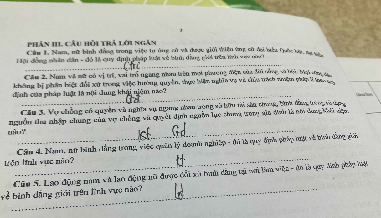 phản III. câu hồi trả lời ngân 
Câu I. Nam, nữ bình đẳng trong việc tự ứng cử và được giới thiệu ứng cử đại biểu Quốc hội, đại biểu 
Hội đồng nhân dân - đó là quy định pháp luật về bình đẳng giới trên lĩnh vực nào? 
_ 
_ 
Câu 2. Nam và nữ có vị trí, vai trò ngang nhau trên mọi phương diện của đời sống xã hội. Mọi công dân 
không bị phân biệt đối xử trong việc hưởng quyền, thực hiện nghĩa vụ và chịu trách nhiệm pháp lí theo quy 
_ 
_ 
dịnh của pháp luật là nội dung khái niệm nào? 
Choa học 
_ 
Câu 3. Vợ chồng có quyền và nghĩa vụ ngang nhau trong sở hữu tài sản chung, bình đằng trong sử dụng 
_ 
nguồn thu nhập chung của vợ chồng và quyết định nguồn lực chung trong gia đình là nội dung khái niệm 
nào? 
_ 
Câu 4. Nam, nữ bình đẳng trong việc quản lý doanh nghiệp - đó là quy định pháp luật về bình đằng giới 
trên lĩnh vực nào? 
Câu 5. Lao động nam và lao động nữ được đối xử bình đẳng tại nơi làm việc - đó là quy định pháp luật 
về bình đẳng giới trên lĩnh vực nào?