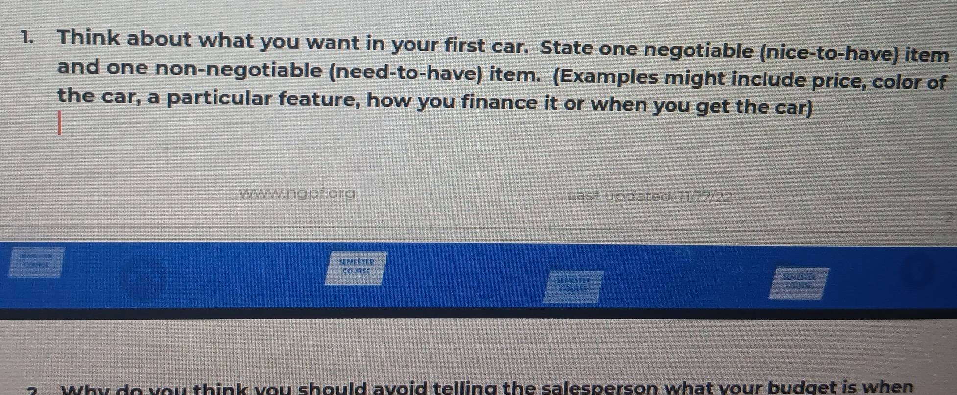 Think about what you want in your first car. State one negotiable (nice-to-have) item 
and one non-negotiable (need-to-have) item. (Examples might include price, color of 
the car, a particular feature, how you finance it or when you get the car) 
www.ngpf.org Last updated: 11/17/22 
2 
SMCSELR 
Colmso SENESEER 
Why do you think vou should avoid telling the salesperson what vour budget is when