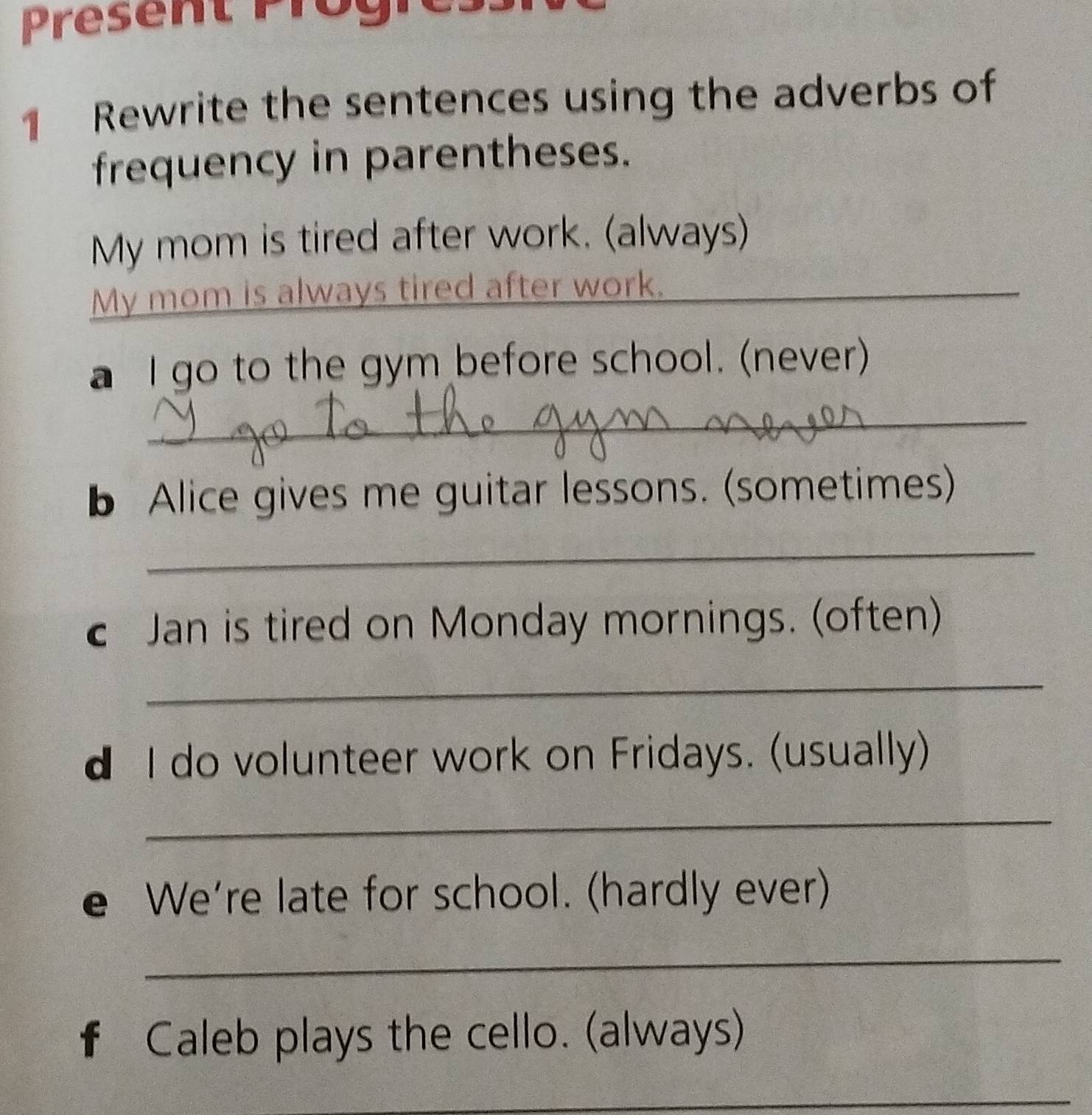 Present Progn 
1 Rewrite the sentences using the adverbs of 
frequency in parentheses. 
My mom is tired after work. (always) 
My mom is always tired after work._ 
a I go to the gym before school. (never) 
_ 
b Alice gives me guitar lessons. (sometimes) 
_ 
Jan is tired on Monday mornings. (often) 
_ 
d I do volunteer work on Fridays. (usually) 
_ 
e We're late for school. (hardly ever) 
_ 
f Caleb plays the cello. (always) 
_