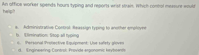 An office worker spends hours typing and reports wrist strain. Which control measure would
help?
a. Administrative Control: Reassign typing to another employee
b. Elimination: Stop all typing
c. Personal Protective Equipment: Use safety gloves
d. Engineering Control: Provide ergonomic keyboards