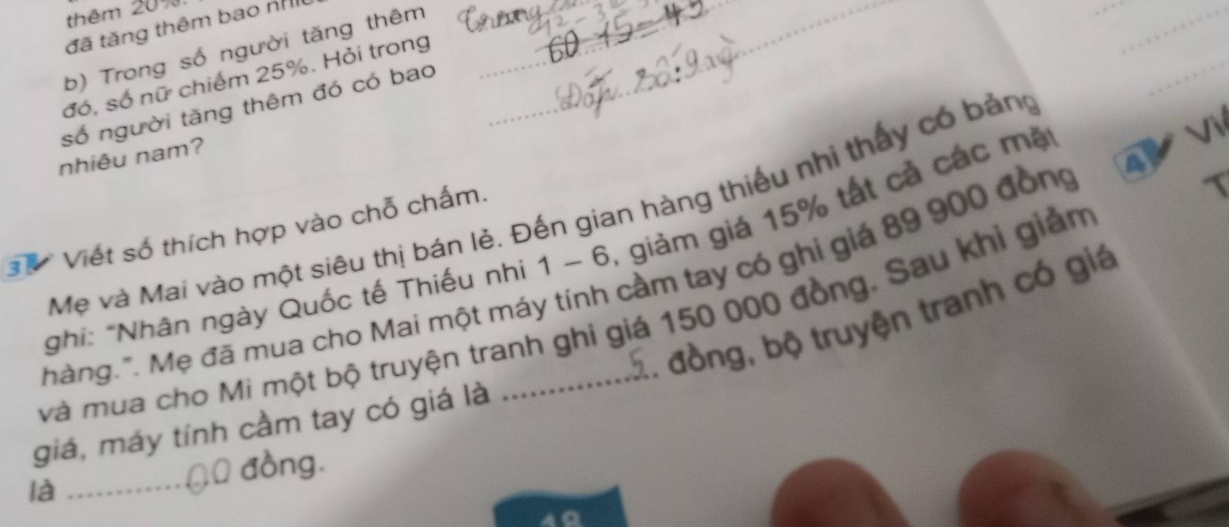 thêm 20%. 
đã tăng thêm bao nh_ 
b) Trong số người tăng thêm_ 
_ 
_ 
đó, số nữ chiếm 25%. Hỏi trong 
_ 
số người tăng thêm đó có bao 
_ 
nhiêu nam? 
4 
Mẹ và Mai vào một siêu thị bán lẻ. Đến gian hàng thiếu nhi thấy có bảng 
3 Viết số thích hợp vào chỗ chấm. 
*ghi: "Nhân ngày Quốc tế Thiếu nhi 1 - 6, giảm giá 15% tất cả các mặ 
hàng.". Mẹ đã mua cho Mai một máy tính cầm tay có ghi giá 89 900 đồng 
2. đồng, bộ truyện tranh có giá 
và mua cho Mi một bộ truyện tranh ghi giá 150 000 đồng. Sau khi giảm 
giá, máy tính cầm tay có giá là 
là 
_00 đồng. 
a