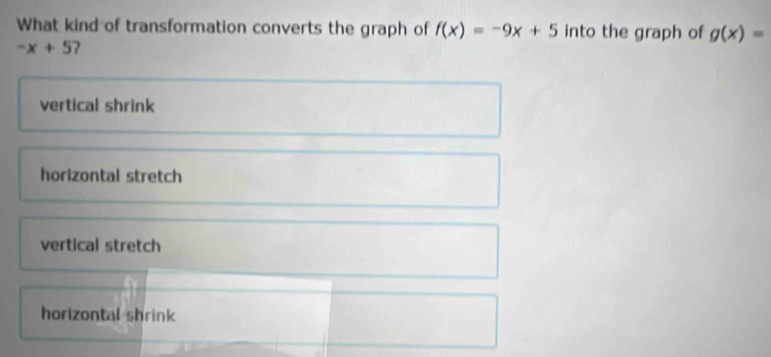 What kind of transformation converts the graph of f(x)=-9x+5 into the graph of g(x)=
-x+5
vertical shrink
horizontal stretch
vertical stretch
horizontal shrink