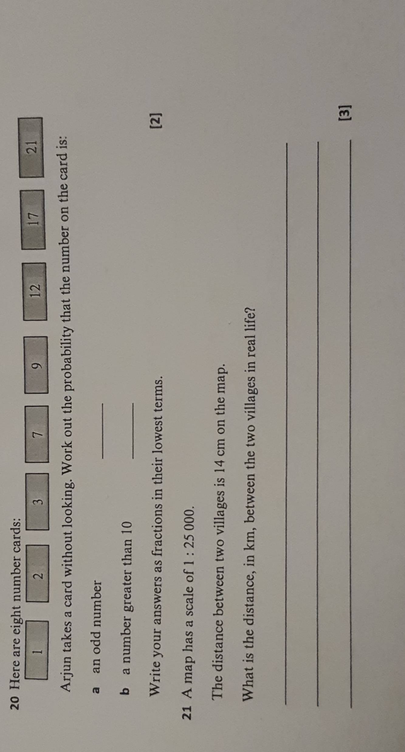 Here are eight number cards:
1
2
3
7
9
12
17
21
Arjun takes a card without looking. Work out the probability that the number on the card is: 
a an odd number 
_ 
b a number greater than 10
_ 
Write your answers as fractions in their lowest terms. [2] 
21 A map has a scale of 1:25 000. 
The distance between two villages is 14 cm on the map. 
What is the distance, in km, between the two villages in real life? 
_ 
_ 
_[3]