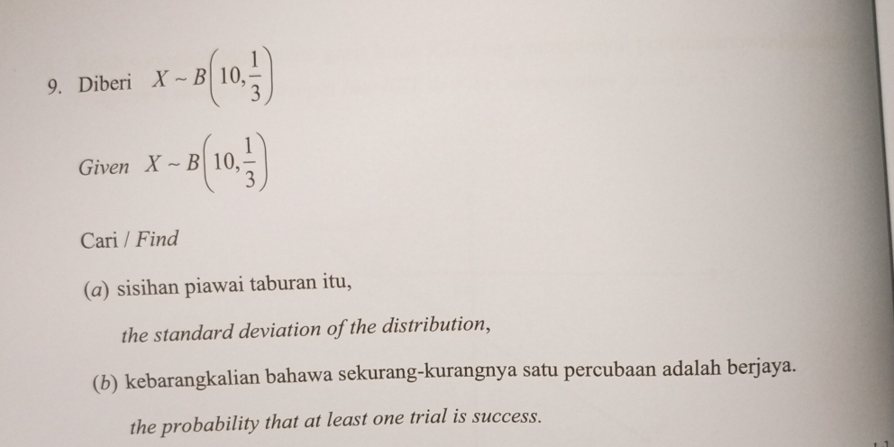 Diberi X-B(10, 1/3 )
Given Xsim B(10, 1/3 )
Cari / Find 
(@) sisihan piawai taburan itu, 
the standard deviation of the distribution, 
(b) kebarangkalian bahawa sekurang-kurangnya satu percubaan adalah berjaya. 
the probability that at least one trial is success.