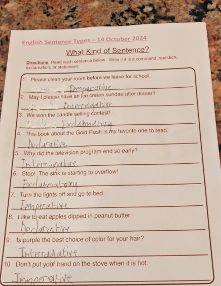 English Sentence Types - 14 October 2024 
What Kind of Sentence? 
Directions: Flead each sentence below. Write if it is a command, question, 
exclamation, or statement 
1. Please clean your room before we leave for school. 
_ 
2. May I please have an ice cream sundae after dinner? 
_ 
_ 
3. We won the candle selling contest! 
_ 
_ 
4. This book about the Gold Rush is my favorite one to read. 
_ 
5. Why did the television program end so early? 
_ 
6. Stop! _The sink is starting to overflow! 
_ 
7. Turn the lights off and go to bed. 
_ 
8. I like to eat apples dipped in peanut butter. 
_ 
9. Is purple the best choice of color for your hair? 
_ 
10. Don't put your hand on the stove when it is hot. 
_