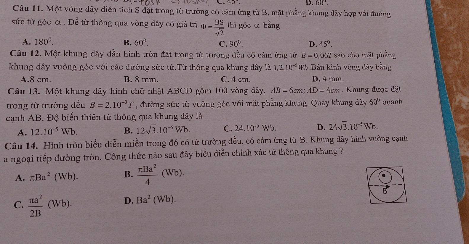 43°. D. 60°.
Câu 11. Một vòng dây diện tích S đặt trong từ trường có cảm ứng từ B, mặt phẳng khung dây hợp với đường
sức từ góc α . Để từ thông qua vòng dây có giá trị Phi = BS/sqrt(2)  thì góc α bằng
A. 180^0. B. 60^0. C. 90^0. D. 45^0.
Câu 12. Một khung dây dẫn hình tròn đặt trong từ trường đều có cảm ứng từ B=0,06T 'sao cho mặt phắng
khung dây vuông góc với các đường sức từ.Từ thông qua khung dây là 1,2.10^(-5)Wb Bán kính vòng dây bằng
A.8 cm. B. 8 mm. C. 4 cm. D. 4 mm.
Câu 13. Một khung dây hình chữ nhật ABCD gồm 100 vòng dây, AB=6cm;AD=4cm. Khung được đặt
trong từ trường đều B=2.10^(-3)T , đường sức từ vuông góc với mặt phẳng khung. Quay khung dây 60° quanh
cạnh AB. Độ biến thiên từ thông qua khung dây là
D.
A. 12.10^(-5)Wb. B. 12sqrt(3).10^(-5)Wb. C. 24.10^(-5)Wb. 24sqrt(3).10^(-5)Wb.
Câu 14. Hình tròn biểu diễn miền trong đó có từ trường đều, có cảm ứng từ B. Khung dây hình vuông cạnh
a ngoại tiếp đường tròn. Công thức nào sau đây biểu diễn chính xác từ thông qua khung ?
A. π Ba^2(Wb).
B.  π Ba^2/4 (Wb).
C.  π a^2/2B (Wb).
D. Ba^2(Wb).