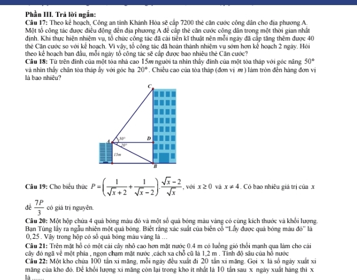 Phần III. Trả lời ngắn:
Câu 17: Theo kể hoạch, Công an tinh Khánh Hòa sẽ cấp 7200 thẻ căn cước công dân cho địa phương A.
Một tổ công tác được điều động đến địa phương A đễ cấp thẻ căn cước công dân trong một thời gian nhất
định. Khi thực hiện nhiệm vụ, tổ chức công tác đã cải tiến kĩ thuật nên mỗi ngày đã cấp tăng thêm được 40
thẻ Căn cước so với kể hoạch. Vì vậy, tổ công tác đã hoàn thành nhiệm vụ sớm hơn kể hoạch 2 ngày. Hỏi
theo kể hoạch ban đầu, mỗi ngày tổ công tác sẽ cấp được bao nhiêu thẻ Căn cước?
Câu 18: Từ trên đinh của một tỏa nhà cao 15m người ta nhìn thầy đinh của một tòa tháp với góc nâng 50°
và nhìn thầy chân tòa tháp ẩy với góc hạ 20°. Chiều cao của tòa tháp (đơn vị m ) làm tròn đến hàng đơn vị
là bao nhiêu?
Câu 19: Cho biểu thức P=( 1/sqrt(x)+2 + 1/sqrt(x)-2 ). (sqrt(x)-2)/sqrt(x)  , với x≥ 0 và x!= 4. Có bao nhiêu giả trị của x
 7P/3  có giả trị nguyên.
Câu 20: Một hộp chứa 4 quả bóng màu đỏ và một số quả bóng màu vàng có cùng kích thước và khổi lượng.
Ban Tùng lầy ra ngẫu nhiên một quả bóng. Biết rằng xác suất của biển cổ “Lấy được quả bóng màu đó” là
0, 25 . Vậy trong hộp có số quả bóng màu vàng là ...
Câu 21: Trên mặt hồ có một cái cây nhô cao hơn mặt nước 0.4 m có luồng gió thổi mạnh qua làm cho cái
cây đó ngã về một phía , ngọn chạm mặt nước ,cách xa chỗ cũ là 1,2 m . Tính độ sâu của hồ nước
Câu 22: Một kho chứa 100 tần xi măng, mỗi ngày đều xuất đi 20 tần xi măng. Gọi x là số ngày xuất xi
măng của kho đó. Để khổi lượng xi măng còn lại trong kho ít nhất là 10 tần sau x ngày xuất hàng thì x
là_