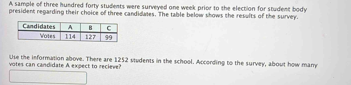 A sample of three hundred forty students were surveyed one week prior to the election for student body 
president regarding their choice of three candidates. The table below shows the results of the survey. 
Use the information above. There are 1252 students in the school. According to the survey, about how many 
votes can candidate A expect to recieve?