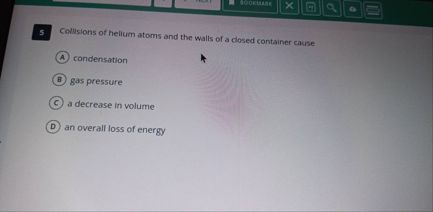 BOOKMARK
5 Collisions of helium atoms and the walls of a closed container cause
A condensation
B gas pressure
c)a decrease in volume
D) an overall loss of energy