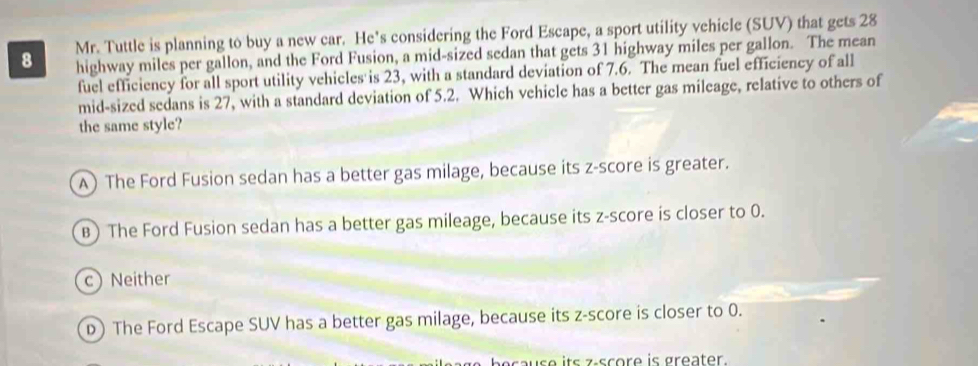 Mr. Tuttle is planning to buy a new car. He's considering the Ford Escape, a sport utility vehicle (SUV) that gets 28
highway miles per gallon, and the Ford Fusion, a mid-sized sedan that gets 31 highway miles per gallon. The mean
fuel efficiency for all sport utility vehicles is 23, with a standard deviation of 7.6. The mean fuel efficiency of all
mid-sized sedans is 27, with a standard deviation of 5.2. Which vehicle has a better gas mileage, relative to others of
the same style?
A) The Ford Fusion sedan has a better gas milage, because its z-score is greater.
B) The Ford Fusion sedan has a better gas mileage, because its z-score is closer to 0.
c) Neither
D) The Ford Escape SUV has a better gas milage, because its z-score is closer to 0.
s its z score is greater.