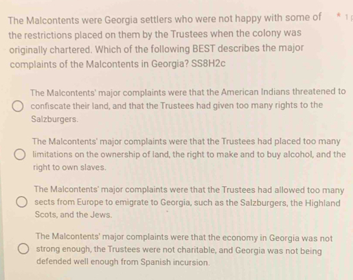 The Malcontents were Georgia settlers who were not happy with some of * 1 
the restrictions placed on them by the Trustees when the colony was
originally chartered. Which of the following BEST describes the major
complaints of the Malcontents in Georgia? SS8H2c
The Malcontents' major complaints were that the American Indians threatened to
confiscate their land, and that the Trustees had given too many rights to the
Salzburgers.
The Malcontents' major complaints were that the Trustees had placed too many
limitations on the ownership of land, the right to make and to buy alcohol, and the
right to own slaves.
The Malcontents' major complaints were that the Trustees had allowed too many
sects from Europe to emigrate to Georgia, such as the Salzburgers, the Highland
Scots, and the Jews.
The Malcontents' major complaints were that the economy in Georgia was not
strong enough, the Trustees were not charitable, and Georgia was not being
defended well enough from Spanish incursion.