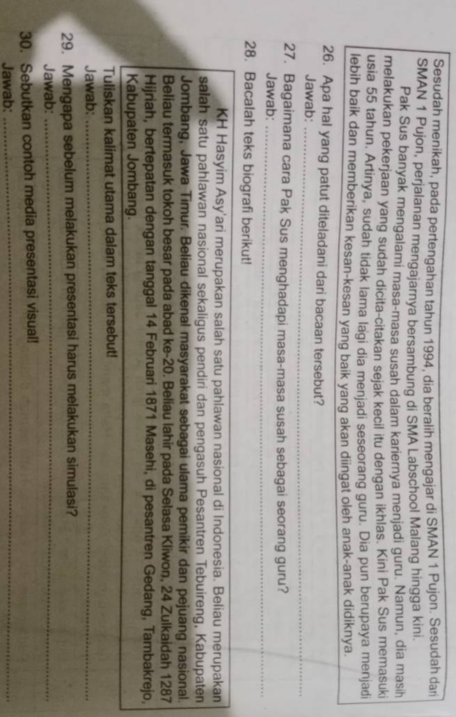 Sesudah menikah, pada pertengahan tahun 1994, dia beralih mengajar di SMAN 1 Pujon. Sesudah dari
SMAN 1 Pujon, perjalanan mengajarnya bersambung di SMA Labschool Malang hingga kini.
Pak Sus banyak mengalami masa-masa susah dalam kariernya menjadi guru. Namun, dia masih
melakukan pekerjaan yang sudah dicita-citakan sejak kecil itu dengan ikhlas. Kini Pak Sus memasuki
usia 55 tahun. Artinya, sudah tidak lama lagi dia menjadi seseorang guru. Dia pun berupaya menjadi
lebih baik dan memberikan kesan-kesan yang baik yang akan diingat oleh anak-anak didiknya.
26. Apa hal yang patut diteladani dari bacaan tersebut?
_
Jawab:_
27. Bagaimana cara Pak Sus menghadapi masa-masa susah sebagai seorang guru?
Jawab:_
28. Bacalah teks biografi berikut!
KH Hasyim Asy'ari merupakan salah satu pahlawan nasional di Indonesia. Beliau merupakan
salah satu pahlawan nasional sekaligus pendiri dan pengasuh Pesantren Tebuireng, Kabupaten
Jombang, Jawa Timur. Beliau dikenal masyarakat sebagai ulama pemikir dan pejuang nasional.
Beliau termasuk tokoh besar pada abad ke-20. Beliau lahir pada Selasa Kliwon, 24 Zulkaidah 1287
Hijriah, bertepatan dengan tanggal 14 Februari 1871 Masehi, di pesantren Gedang, Tambakrejo,
Kabupaten Jombang.
Tuliskan kalimat utama dalam teks tersebut!
Jawab:_
29. Mengapa sebelum melakukan presentasi harus melakukan simulasi?
Jawab:_
30. Sebutkan contoh media presentasi visual!
Jawab:
_