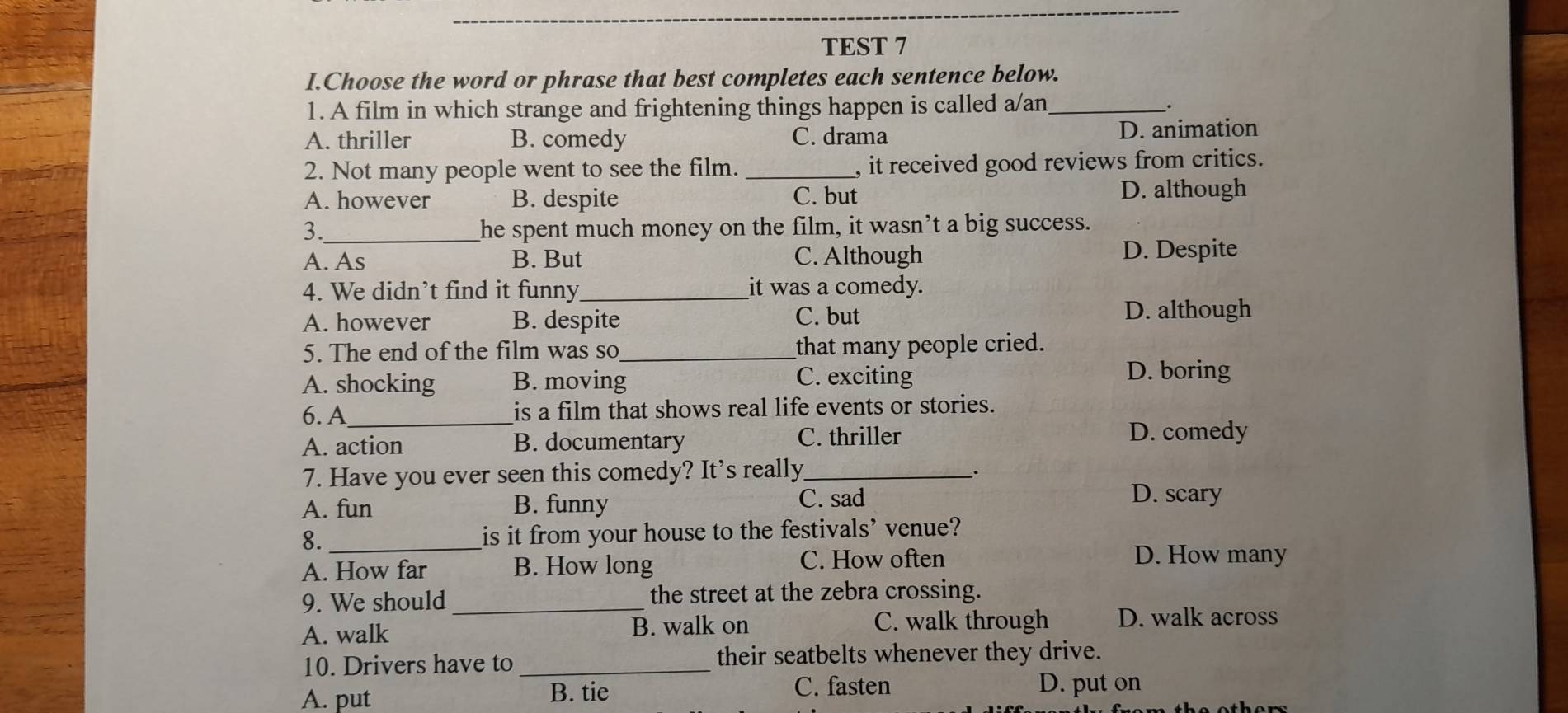 TEST 7
I.Choose the word or phrase that best completes each sentence below.
1. A film in which strange and frightening things happen is called a/an_
A. thriller B. comedy C. drama D. animation
2. Not many people went to see the film. _, it received good reviews from critics.
A. however B. despite C. but D. although
3._ he spent much money on the film, it wasn’t a big success.
A. As B. But C. Although D. Despite
4. We didn’t find it funny_ it was a comedy.
A. however B. despite C. but
D. although
5. The end of the film was so_ that many people cried.
A. shocking B. moving C. exciting
D. boring
6. A_ is a film that shows real life events or stories.
A. action B. documentary C. thriller
D. comedy
7. Have you ever seen this comedy? It's really_
.
A. fun B. funny
C. sad D. scary
8._ is it from your house to the festivals’ venue?
A. How far B. How long C. How often D. How many
9. We should_ the street at the zebra crossing.
A. walk B. walk on C. walk through D. walk across
10. Drivers have to _their seatbelts whenever they drive.
A. put B. tie
C. fasten D. put on