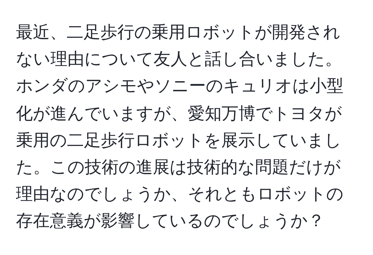 最近、二足歩行の乗用ロボットが開発されない理由について友人と話し合いました。ホンダのアシモやソニーのキュリオは小型化が進んでいますが、愛知万博でトヨタが乗用の二足歩行ロボットを展示していました。この技術の進展は技術的な問題だけが理由なのでしょうか、それともロボットの存在意義が影響しているのでしょうか？