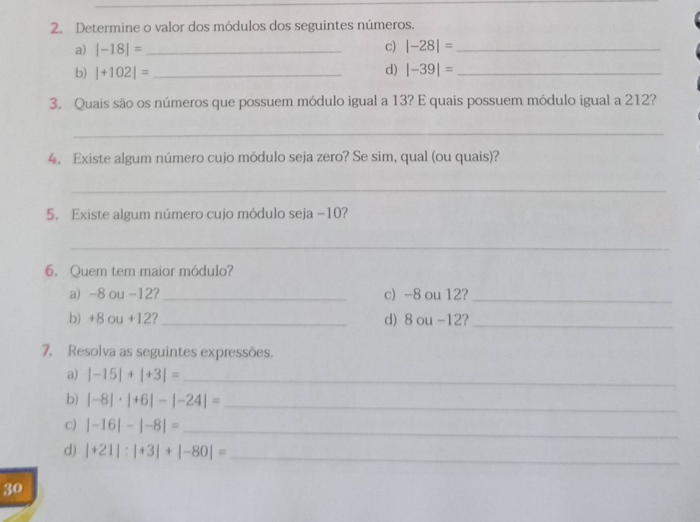 Determine o valor dos módulos dos seguintes números. 
a) |-18|= _ c) |-28|= _ 
b) |+102|= _d) |-39|= _ 
3. Quais são os números que possuem módulo igual a 13? E quais possuem módulo igual a 212? 
_ 
4. Existe algum número cujo módulo seja zero? Se sim, qual (ou quais)? 
_ 
5. Existe algum número cujo módulo seja −10? 
_ 
6. Quem tem maior módulo? 
a) -8 ou -12? _c) -8 ou 12?_ 
b) +8 ou +12? _d) 8 ou -12?_ 
7. Resolva as seguintes expressões. 
a) |-15|+|+3|= _ 
b) |-8|· |+6|-|-24|= _ 
c) |-16|-|-8|= _ 
d) |+21|:|+3|+|-80|= _ 
30