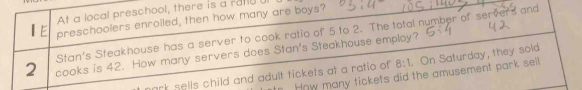 At a local preschool, there is a ratly 
preschoolers enrolled, then how many are boys? 
Stan's Steakhouse has a server to cook ratio of 5 to 2. The total number of servers and
2 cooks is 42. How many servers does Stan's Steakhouse employ? . On Saturday, they sold 
How many tickets did the amusement park sell 
mark sells child and adult tickets at a ratio of 8:1