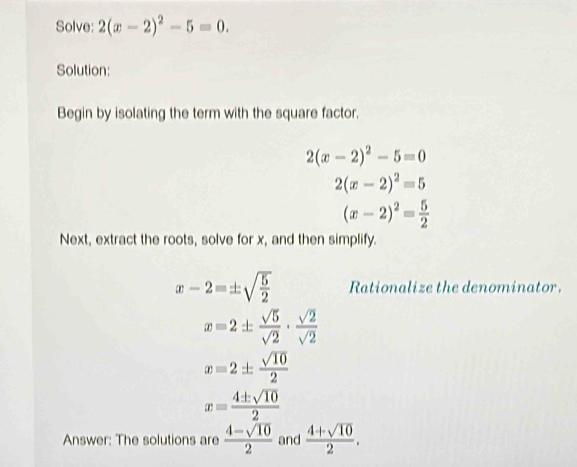 Solve: 2(x-2)^2-5=0. 
Solution: 
Begin by isolating the term with the square factor.
2(x-2)^2-5=0
2(x-2)^2=5
(x-2)^2= 5/2 
Next, extract the roots, solve for x, and then simplify.
x-2=± sqrt(frac 5)2 Rationalize the denominator.
x=2±  sqrt(5)/sqrt(2) ·  sqrt(2)/sqrt(2) 
x=2±  sqrt(10)/2 
x= 4± sqrt(10)/2 
Answer: The solutions are  (4-sqrt(10))/2  and  (4+sqrt(10))/2 ,