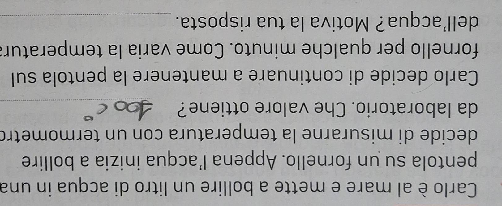 Carlo è al mare e mette a bollire un litro di acqua in una 
pentola su un fornello. Appena l’acqua inizia a bollire 
decide di misurarne la temperatura con un termometro 
da laboratorio. Che valore ottiene?_ 
Carlo decide di continuare a mantenere la pentola sul 
fornello per qualche minuto. Come varia la temperatura 
dell’acqua? Motiva la tua risposta._