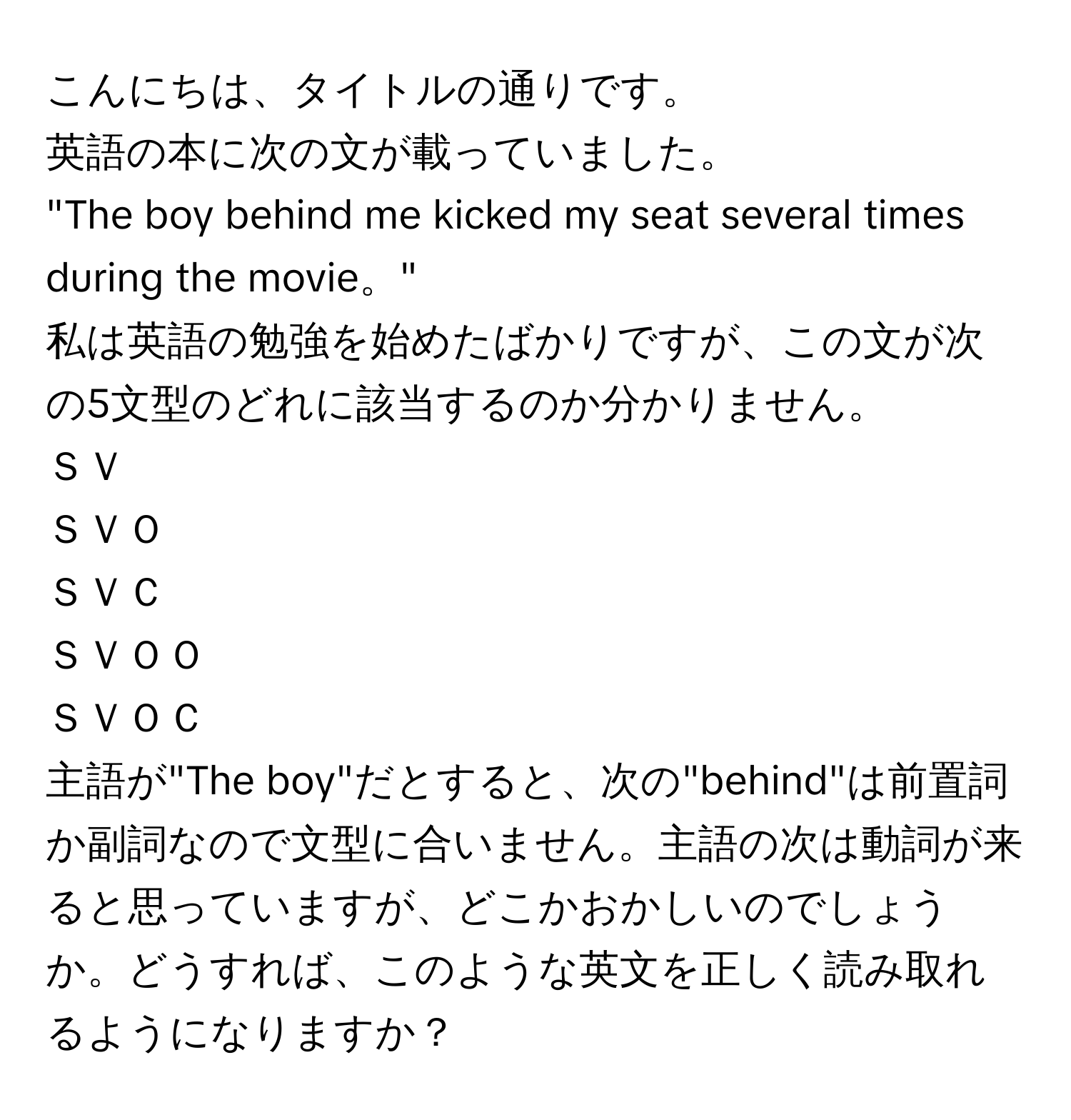 こんにちは、タイトルの通りです。  
英語の本に次の文が載っていました。  
"The boy behind me kicked my seat several times during the movie。"  
私は英語の勉強を始めたばかりですが、この文が次の5文型のどれに該当するのか分かりません。  
ＳＶ  
ＳＶＯ  
ＳＶＣ  
ＳＶＯＯ  
ＳＶＯＣ  
主語が"The boy"だとすると、次の"behind"は前置詞か副詞なので文型に合いません。主語の次は動詞が来ると思っていますが、どこかおかしいのでしょうか。どうすれば、このような英文を正しく読み取れるようになりますか？