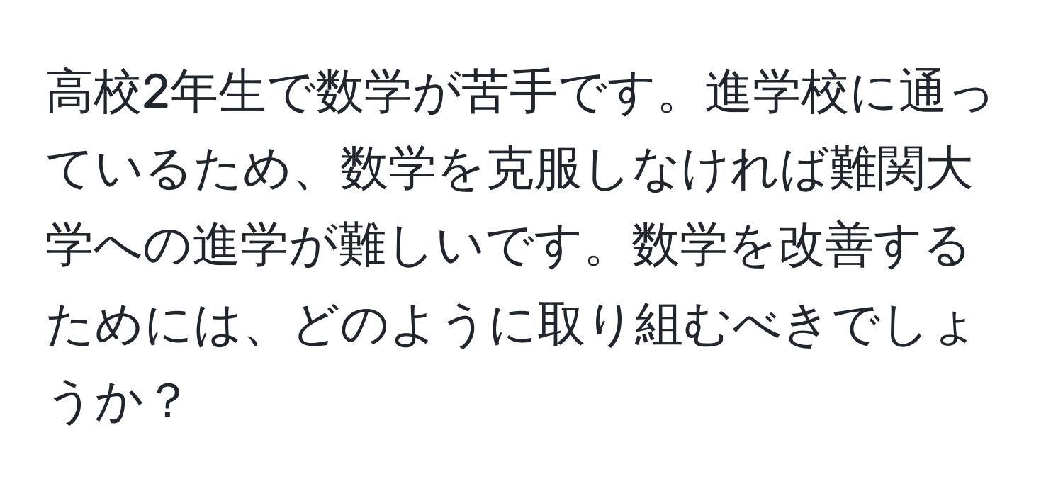 高校2年生で数学が苦手です。進学校に通っているため、数学を克服しなければ難関大学への進学が難しいです。数学を改善するためには、どのように取り組むべきでしょうか？