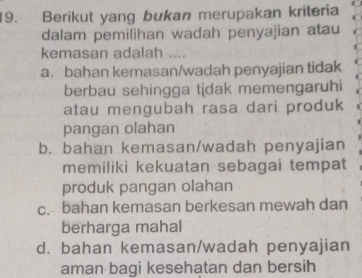 Berikut yang bukan merupakan kriteria
dalam pemilihan wadah penyajian atau
kemasan adalah ....
a. bahan kemasan/wadah penyajian tidak
berbau sehingga tidak memengaruhi
atau mengubah rasa dari produk
pangan olahan
b. bahan kemasan/wadah penyajian
memiliki kekuatan sebagai tempat
produk pangan olahan
c. bahan kemasan berkesan mewah dan
berharga mahal
d. bahan kemasan/wadah penyajian
aman bagi kesehatan dan bersih