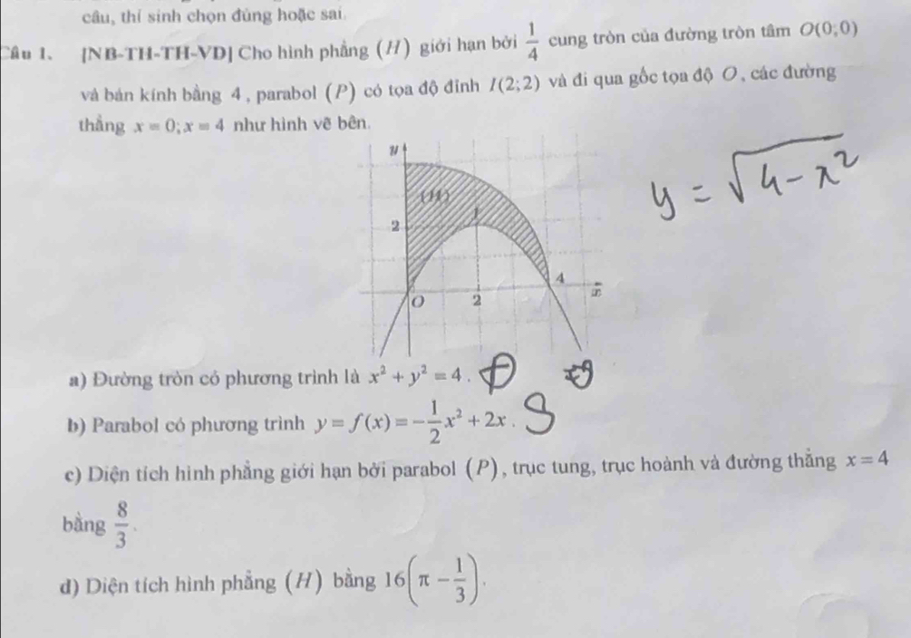 câu, thí sinh chọn đùng hoặc sai 
Cầu 1. [NB-TH-TH-VD] Cho hình phẳng (H) giới hạn bởi  1/4  cung tròn của đường tròn tâm O(0;0)
và bản kính bằng 4, parabol (P) có tọa độ đỉnh I(2;2) và đi qua gốc tọa độ O, các đường 
thẳng x=0; x=4 như hình vẽ bên. 
a) Đường tròn có phương trình là x^2+y^2=4. 
b) Parabol có phương trình y=f(x)=- 1/2 x^2+2x
c) Diện tích hình phẳng giới hạn bởi parabol (P), trục tung, trục hoành và đường thắng x=4
bàng  8/3 . 
d) Diện tích hình phẳng (H) bằng 16(π - 1/3 ).