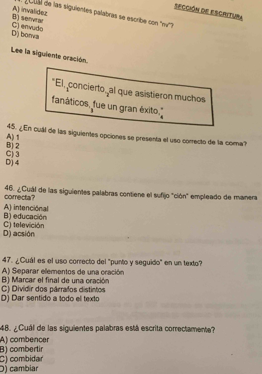 A) invalidez
Sección de Escritura
* ¿oual de las siguientes palabras se escribe con "nv'?
B) senvrar
C) envudo
D) bonva
Lee la siguiente oración.
t EI,_1 concierto, al que asistieron muchos
fanáticos, fue un gran éxito,'
3
45. ¿En cuál de las siguientes opciones se presenta el uso correcto de la coma?
A) 1
B) 2
C) 3
D) 4
46. ¿Cuál de las siguientes palabras contiene el sufijo "ción" empleado de manera
correcta?
A) intenciónal
B) educación
C) televición
D) acsión
47. ¿Cuál es el uso correcto del “punto y seguido" en un texto?
A) Separar elementos de una oración
B) Marcar el final de una oración
C) Dividir dos párrafos distintos
D) Dar sentido a todo el texto
48. ¿Cuál de las siguientes palabras está escrita correctamente?
A) combencer
B) combertir
C) combidar
D) cambiar