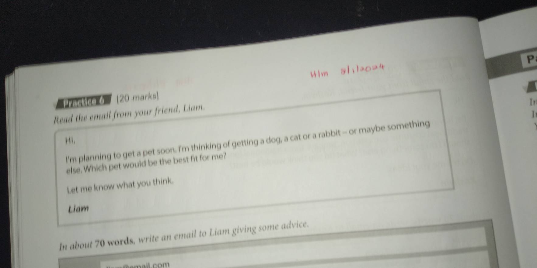 4lm 8/:1a024 
Practice 6 20 marks) 
Read the email from your friend, Liam. 
Ir 
I'm planning to get a pet soon. I'm thinking of getting a dog, a cat or a rabbit - or maybe something 1 
Hi, 
else. Which pet would be the best fit for me? 
Let me know what you think. 
Liam 
In about 70 words, write an email to Liam giving some advice.