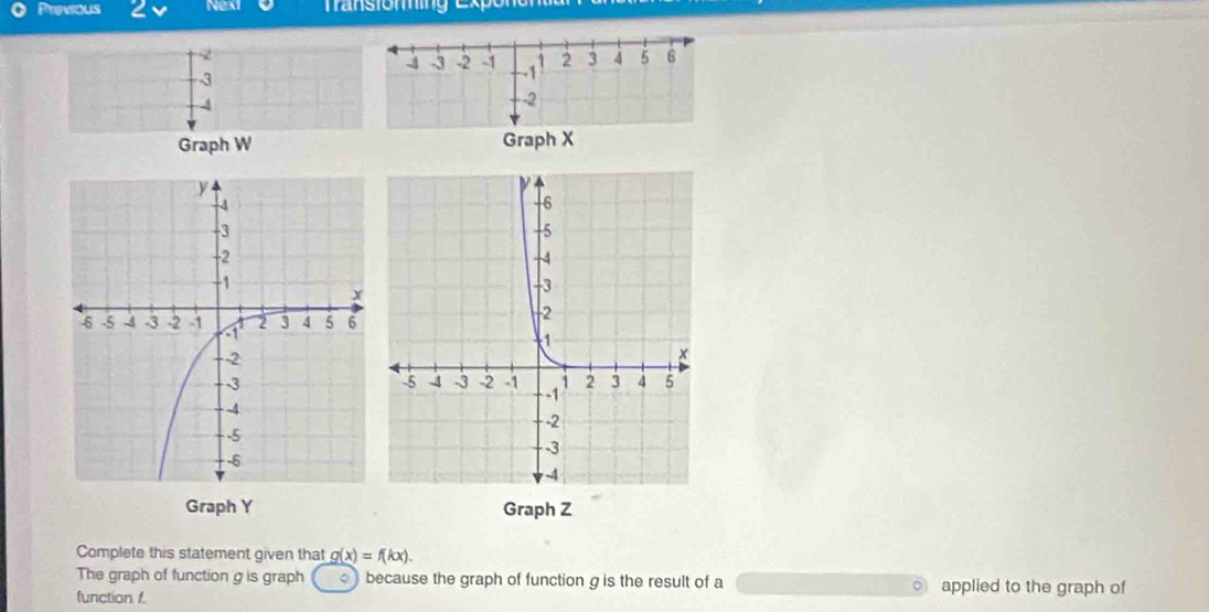 Previous 2 Nexi 
-3 
Graph W Graph X
Graph Y Graph Z
Complete this statement given that g(x)=f(kx). 
The graph of function g is graph because the graph of function g is the result of a applied to the graph of 
function f.