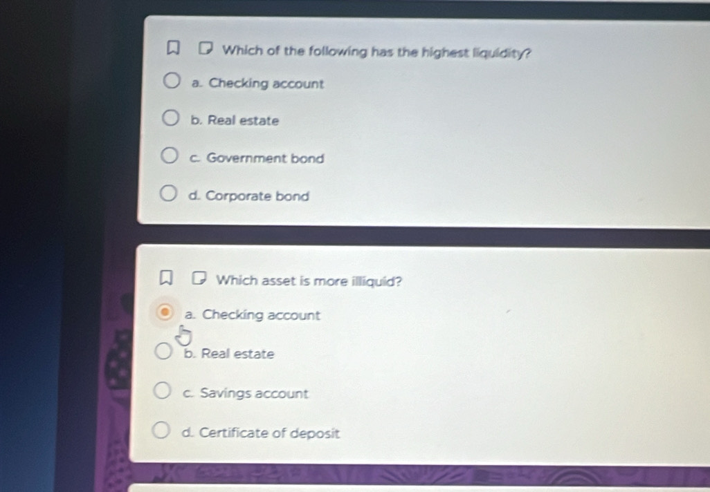 Which of the following has the highest liquidity?
a. Checking account
b. Real estate
c. Government bond
d. Corporate bond
Which asset is more illiquid?
a. Checking account
b. Real estate
c. Savings account
d. Certificate of deposit