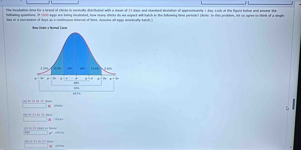 The incubation time for a breed of chicks is normally distributed with a mean of 24 days and standard deviation of approximately 1 day. Look at the figure below and answer the
following questions. If 1000 eggs are being incubated, how many chicks do we expect will hatch in the following time periods? (Note: In this problem, let us agree to think of a single
day or a succession of days as a continuous interval of time. Assume all eggs eventually hatch.)
(a) in 22 to 26 days
× chicks
(b) in 23 to 25 days
chicks
(c) in 24 days or fewer
500 chicks
(d) in 21 to 27 days
X chicks