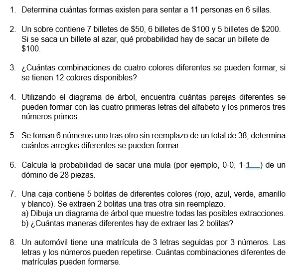 Determina cuántas formas existen para sentar a 11 personas en 6 sillas. 
2. Un sobre contiene 7 billetes de $50, 6 billetes de $100 y 5 billetes de $200. 
Si se saca un billete al azar, qué probabilidad hay de sacar un billete de
$100. 
3. ¿Cuántas combinaciones de cuatro colores diferentes se pueden formar, si 
se tienen 12 colores disponibles? 
4. Utilizando el diagrama de árbol, encuentra cuántas parejas diferentes se 
pueden formar con las cuatro primeras letras del alfabeto y los primeros tres 
números primos. 
5. Se toman 6 números uno tras otro sin reemplazo de un total de 38, determina 
cuántos arreglos diferentes se pueden formar. 
6. Calcula la probabilidad de sacar una mula (por ejemplo, 0-0, 1-1 __) de un 
dómino de 28 piezas. 
7. Una caja contiene 5 bolitas de diferentes colores (rojo, azul, verde, amarillo 
y blanco). Se extraen 2 bolitas una tras otra sin reemplazo. 
a) Dibuja un diagrama de árbol que muestre todas las posibles extracciones. 
b) ¿Cuántas maneras diferentes hay de extraer las 2 bolitas? 
8. Un automóvil tiene una matrícula de 3 letras seguidas por 3 números. Las 
letras y los números pueden repetirse. Cuántas combinaciones diferentes de 
matrículas pueden formarse.