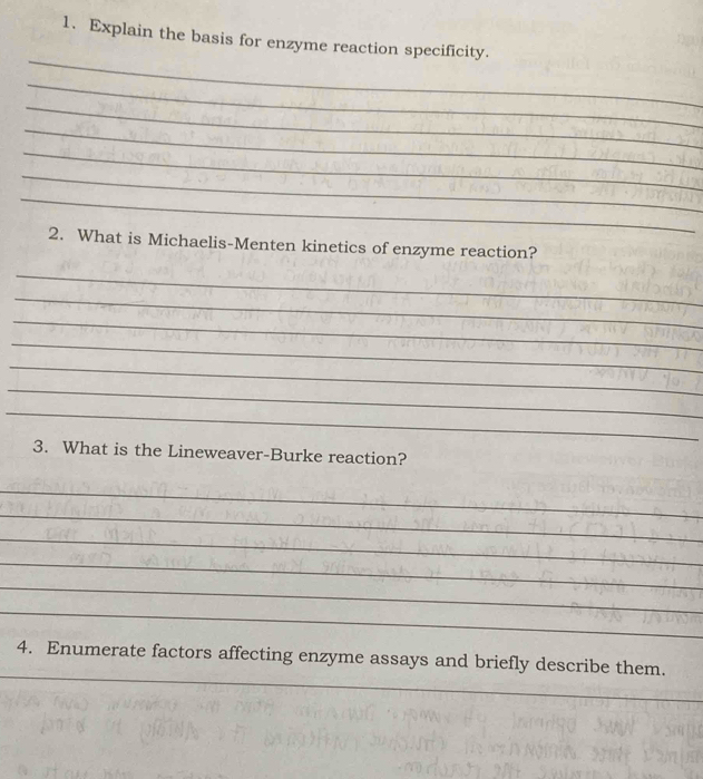 Explain the basis for enzyme reaction specificity. 
_ 
_ 
_ 
_ 
_ 
_ 
_ 
2. What is Michaelis-Menten kinetics of enzyme reaction? 
_ 
_ 
_ 
_ 
_ 
_ 
_ 
3. What is the Lineweaver-Burke reaction? 
_ 
_ 
_ 
_ 
_ 
_ 
_ 
4. Enumerate factors affecting enzyme assays and briefly describe them.