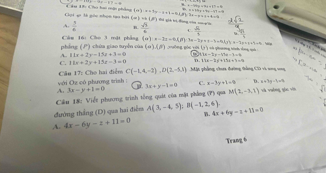 x-10y-9z-17=0 la:
B. x-10y+9z+17=0
。 x+10y+9z-17=0
Câu 15: Cho hai mặt phẳng (alpha ):x+5y-z+1=0, (β) 2x-y+z+4=0.
Gọi φ là góc nhọn tạo bởi (α) và (β) thì giá trị đùng của cosφlà:
A.  5/6   sqrt(5)/6 
B.
C.  sqrt(6)/5   sqrt(5)/5 
D.
Câu 16: Cho 3 mặt phẳng (alpha ):x-2z=0 (B) :3x-2y+z-3=0,(y):x-2y+z+5=0. Mặt
phẳng (P) chứa giao tuyến của (alpha ),(beta ) ,vuông góc với (gamma ) có phương trình tổng quá :
Tịch ph
T  d y 15. T inh c
a ) ∈tlimits |2x-
B
A. 11x+2y-15z+3=0 11x-2y-15z-3=0
D.
C. 11x+2y+15z-3=0 11x-2y+15z+3=0
Câu 17: Cho hai điểm C(-1,4,-2),D(2,-5,1) Mặt phẳng chưa đường thẳng CD và song song -x|dx
với Oz có phương trình : D. x+3y-1=0
B. 3x+y-1=0 C. x-3y+1=0
A. 3x-y+1=0
Câu 18: Viết phương trình tổng quát của mặt phẳng (P) qua M(2,-3,1) và vuông góc với
đường thẳng (D) qua hai điểm A(3,-4,5);B(-1,2,6).
B. 4x+6y-z+11=0
A. 4x-6y-z+11=0
Trang 6