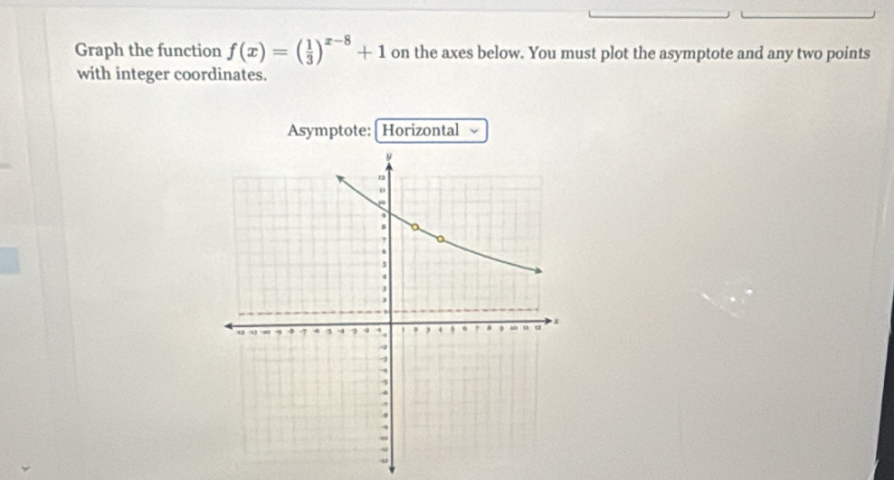 Graph the function f(x)=( 1/3 )^x-8+1 on the axes below. You must plot the asymptote and any two points 
with integer coordinates. 
Asymptote:| Horizontal