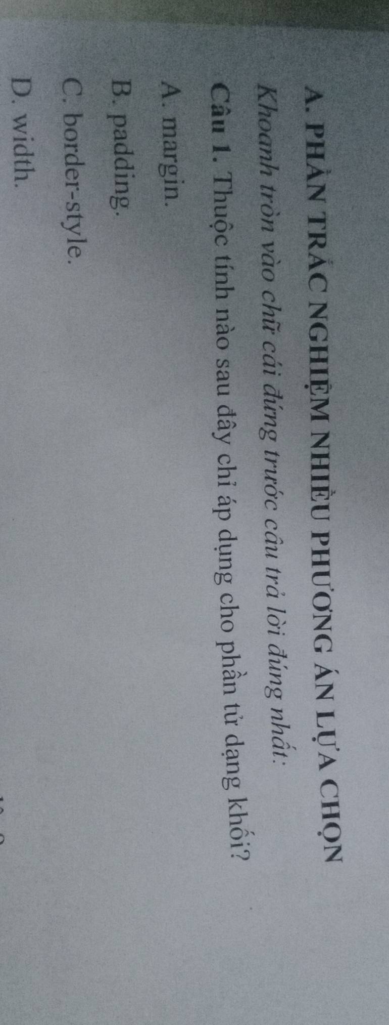 phÀN tRÁC nGHIệM NHiÈU phươnG áN Lựa chọn
Khoanh tròn vào chữ cái đứng trước cầu trả lời đúng nhất:
Câu 1. Thuộc tính nào sau đây chỉ áp dụng cho phần tử dạng khối?
A. margin.
B. padding.
C. border-style.
D. width.