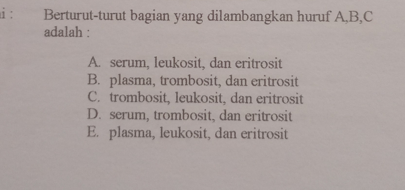 Berturut-turut bagian yang dilambangkan huruf A, B, C
adalah :
A. serum, leukosit, dan eritrosit
B. plasma, trombosit, dan eritrosit
C. trombosit, leukosit, dan eritrosit
D. serum, trombosit, dan eritrosit
E. plasma, leukosit, dan eritrosit