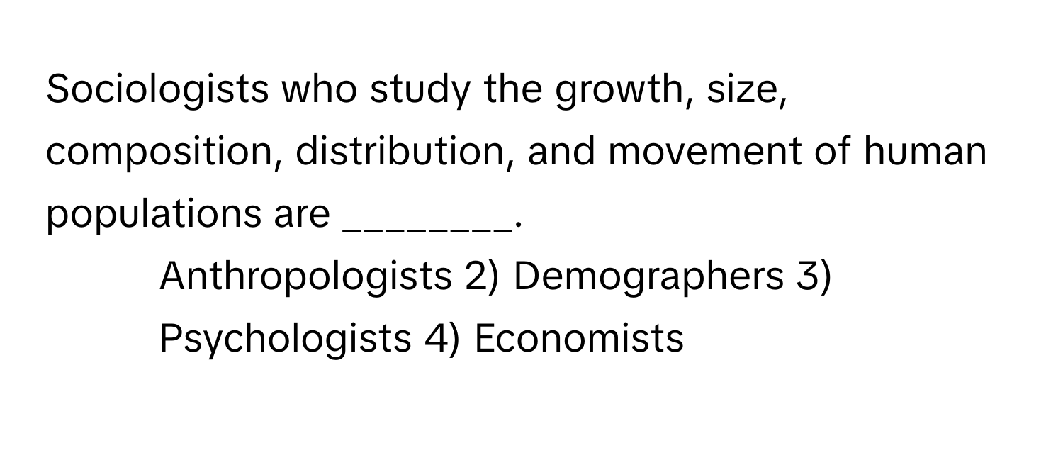 Sociologists who study the growth, size, composition, distribution, and movement of human populations are ________.

1) Anthropologists 2) Demographers 3) Psychologists 4) Economists