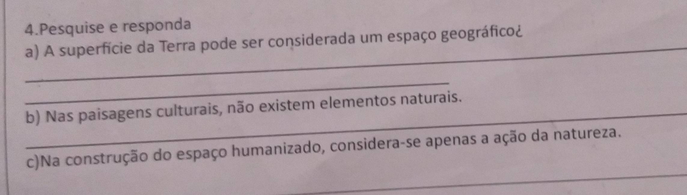 Pesquise e responda 
_a) A superfície da Terra pode ser considerada um espaço geográfico¿ 
_ 
_b) Nas paisagens culturais, não existem elementos naturais. 
_ 
c)Na construção do espaço humanizado, considera-se apenas a ação da natureza.