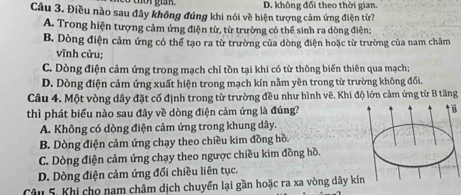 có thời gián. D. không đổi theo thời gian.
Câu 3. Điều nào sau đây không đúng khi nói về hiện tượng cảm ứng điện từ?
A. Trong hiện tượng cảm ứng điện từ, từ trường có thể sinh ra dòng điện;
B. Dòng điện cảm ứng có thể tạo ra từ trường của dòng điện hoặc từ trường của nam châm
vĩnh cửu;
C. Dòng điện cảm ứng trong mạch chỉ tồn tại khi có từ thông biến thiên qua mạch;
D. Dòng điện cảm ứng xuất hiện trong mạch kín nằm yên trong từ trường không đối.
Câu 4. Một vòng dây đặt cố định trong từ trường đều như hình vẽ. Khi độ lớn cảm ứng từ B tăng
thì phát biểu nào sau đây về dòng điện cảm ứng là đúng? vector B
A. Không có dòng điện cảm ứng trong khung dây.
B. Dòng điện cảm ứng chạy theo chiều kim đồng hồ.
C. Dòng điện cảm ứng chạy theo ngược chiều kim đồng hồ.
D. Dòng điện cảm ứng đổi chiều liên tục.
Câu 5. Khi cho nam châm dịch chuyển lại gần hoặc ra xa vòng dây kín